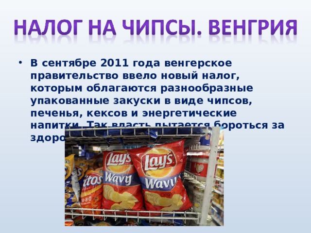 В сентябре 2011 года венгерское правительство ввело новый налог, которым облагаются разнообразные упакованные закуски в виде чипсов, печенья, кексов и энергетические напитки. Так власть пытается бороться за здоровье своего населения.    