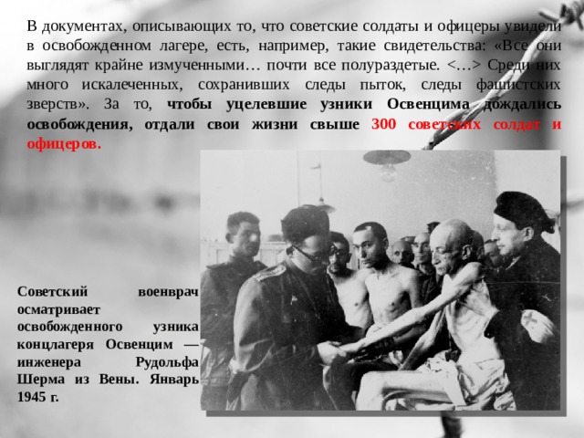 В документах, описывающих то, что советские солдаты и офицеры увидели в освобожденном лагере, есть, например, такие свидетельства: «Все они выглядят крайне измученными… почти все полураздетые.  Среди них много искалеченных, сохранивших следы пыток, следы фашистских зверств». За то, чтобы уцелевшие узники Освенцима дождались освобождения, отдали свои жизни свыше 300 советских солдат и офицеров. Советский военврач осматривает освобожденного узника концлагеря Освенцим — инженера Рудольфа Шерма из Вены. Январь 1945 г. 
