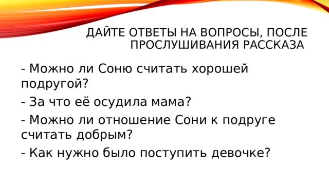 Дайте ответы на вопросы, после прослушивания рассказа - Можно ли Соню считать хорошей подругой? - За что её осудила мама? - Можно ли отношение Сони к подруге считать добрым? - Как нужно было поступить девочке? 