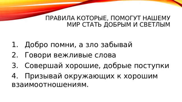 правила которые, помогут нашему мир стать добрым и светлым 1.  Добро помни, а зло забывай 2.  Говори вежливые слова 3.  Совершай хорошие, добрые поступки 4.  Призывай окружающих к хорошим взаимоотношениям. 