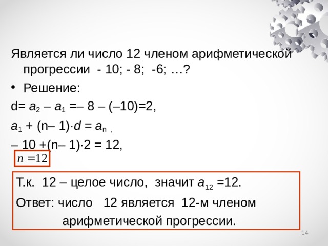 Является ли число 12 членом арифметической прогрессии - 10; - 8; -6; …? Решение: d= a 2  – a 1 =– 8 – (–10)=2, a 1 +  (n– 1)· d  = a n ,  – 10 +(n– 1)·2 = 12, Т.к.  12 – целое число,  значит a 12 =12. Ответ: число 12 является 12-м членом  арифметической прогрессии.  