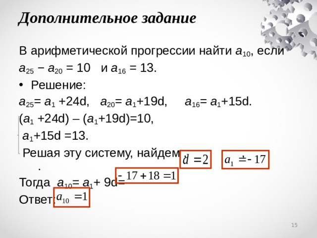 Дополнительное задание В арифметической прогрессии найти a 10 , если a 25 − a 20 = 10  и a 16 = 13. Решение: a 25 = a 1 +24d, a 2 0 = a 1 +19d, a 16 = a 1 +15d. ( a 1 +24d) – ( a 1 +19d)=10,  a 1 +15d =13.  Решая эту систему, найдем , ,   .  Тогда  a 1 0 = a 1 + 9 d=  Ответ:  