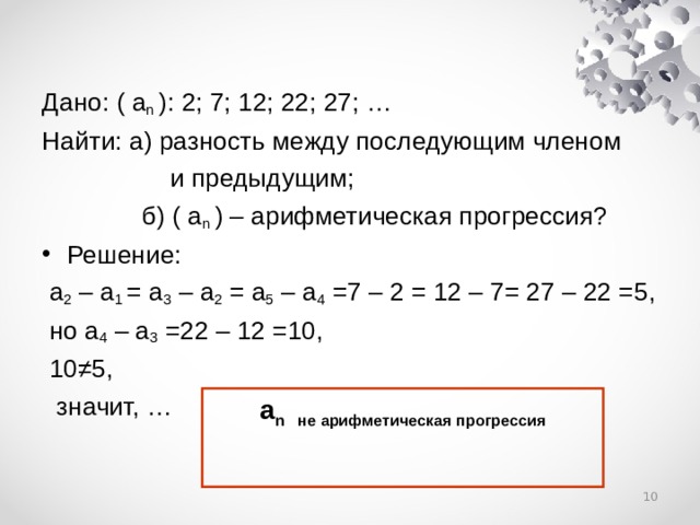 Дано: ( a n ): 2; 7; 12; 22; 27; … Найти: а) разность между последующим членом  и предыдущим;  б) ( a n ) – арифметическая прогрессия? Решение:  a 2 – a 1 = a 3 – a 2  = a 5 – a 4  =7 – 2 = 12 – 7= 27 – 22 = 5 ,  но a 4 – a 3 =22 – 12 =10,  10≠5,  значит, … а n не арифметическая прогрессия   