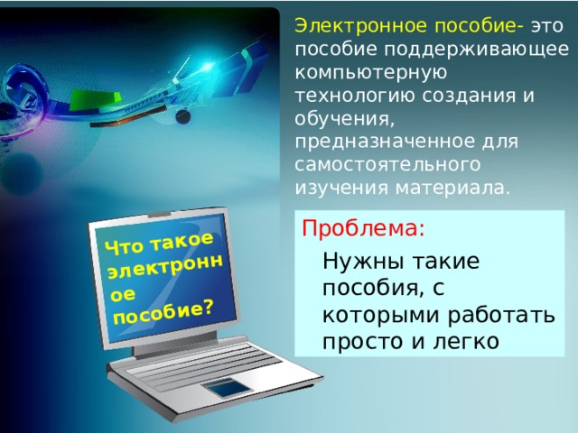 Что такое электронное пособие? Электронное пособие- это пособие поддерживающее компьютерную технологию создания и обучения, предназначенное для самостоятельного изучения материала. Проблема:  Нужны такие пособия, с которыми работать просто и легко  