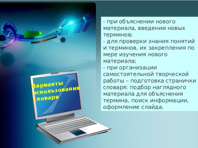 Варианты использования словаря - при объяснении нового материала, введении новых терминов; - для проверки знания понятий и терминов, их закрепления по мере изучения нового материала; - при организации самостоятельной творческой работы – подготовка странички словаря: подбор наглядного материала для объяснения термина, поиск информации, оформление слайда.  