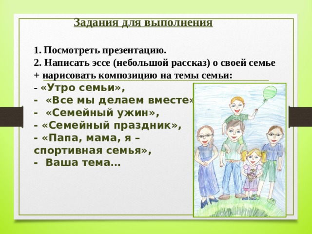   Задания для выполнения   1. Посмотреть презентацию.  2. Написать эссе (небольшой рассказ) о своей семье  + нарисовать композицию на темы семьи:  - «Утро семьи»,  - «Все мы делаем вместе»,  - «Семейный ужин»,  - «Семейный праздник»,  - «Папа, мама, я –  спортивная семья»,  - Ваша тема…   