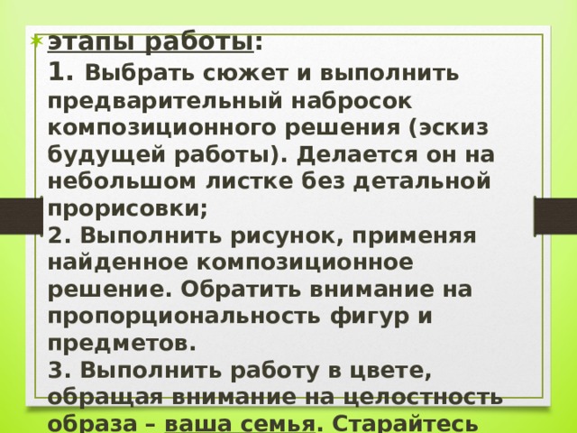 этапы работы :  1. Выбрать сюжет и выполнить предварительный набросок композиционного решения (эскиз будущей работы). Делается он на небольшом листке без детальной прорисовки;  2. Выполнить рисунок, применяя найденное композиционное решение. Обратить внимание на пропорциональность фигур и предметов.  3. Выполнить работу в цвете, обращая внимание на целостность образа – ваша семья . Старайтесь рисовать выразительно.   