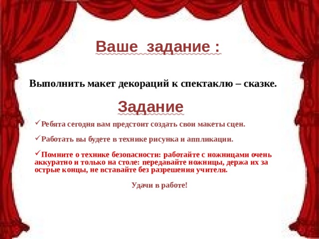 Ваше задание : Выполнить макет декораций к спектаклю – сказке. Задание Ребята сегодня вам предстоит создать свои макеты сцен.  Работать вы будете в технике рисунка и аппликации.  Помните о технике безопасности: работайте с ножницами очень аккуратно и только на столе: передавайте ножницы, держа их за острые концы, не вставайте без разрешения учителя.  Удачи в работе! 