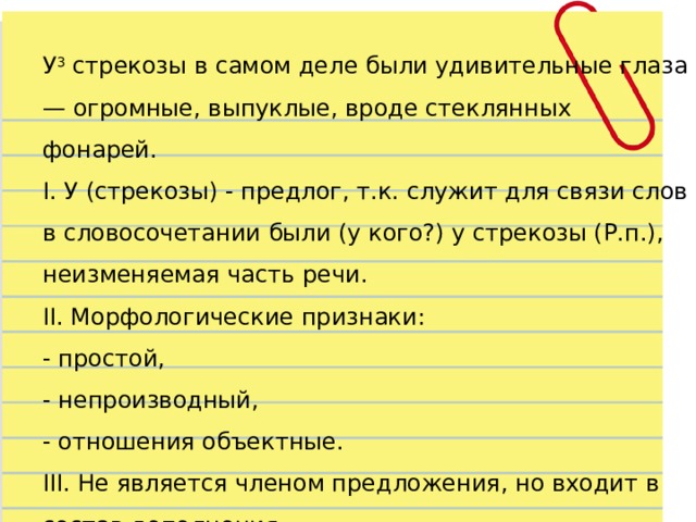 У 3  стрекозы в самом деле были удивительные глаза — огромные, выпуклые, вроде стеклянных фонарей. I. У (стрекозы) - предлог, т.к. служит для связи слов в словосочетании были (у кого?) у стрекозы (Р.п.), неизменяемая часть речи. II. Морфологические признаки:  - простой,  - непроизводный,  - отношения объектные. III. Не является членом предложения, но входит в состав дополнения. 