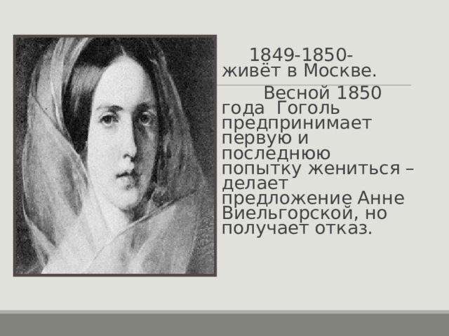  1849-1850- живёт в Москве.  Весной 1850 года Гоголь предпринимает первую и последнюю попытку жениться – делает предложение Анне Виельгорской, но получает отказ. 