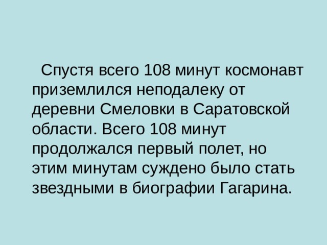  Спустя всего 108 минут космонавт приземлился неподалеку от деревни Смеловки в Саратовской области. Всего 108 минут продолжался первый полет, но этим минутам суждено было стать звездными в биографии Гагарина.   