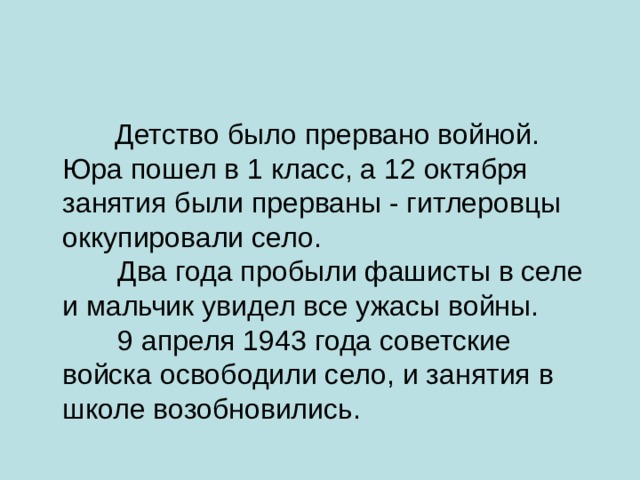  Детство было прервано войной. Юра пошел в 1 класс, а 12 октября занятия были прерваны - гитлеровцы оккупировали село.         Два года пробыли фашисты в селе и мальчик увидел все ужасы войны.         9 апреля 1943 года советские войска освободили село, и занятия в школе возобновились. 