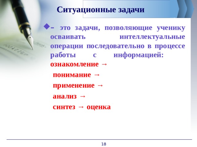 Ситуационные задачи – это задачи, позволяющие ученику осваивать интеллектуальные операции последовательно в процессе работы с информацией:  ознакомление →   понимание →  применение →  анализ →  синтез → оценка  