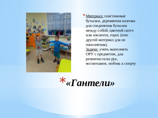 Материал:  пластиковые бутылки, деревянная палочка для соединения бутылок между собой, цветной скотч или изолента, горох (или другой материал для их наполнения).  Задачи:  учить выполнять ОРУ с предметом, для развития силы рук, воспитывать любовь к спорту «Гантели» 