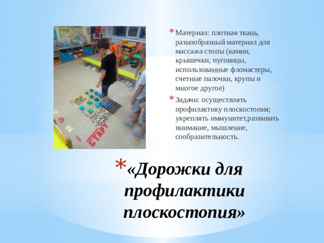 Материал: плотная ткань, разнообразный материал для массажа стопы (камни, крышечки, пуговицы, использованные фломастеры, счетные палочки, крупы и многое другое) Задачи: осуществлять профилактику плоскостопия; укреплять иммунитет,развивать внимание, мышление, сообразительность. «Дорожки для профилактики плоскостопия» 