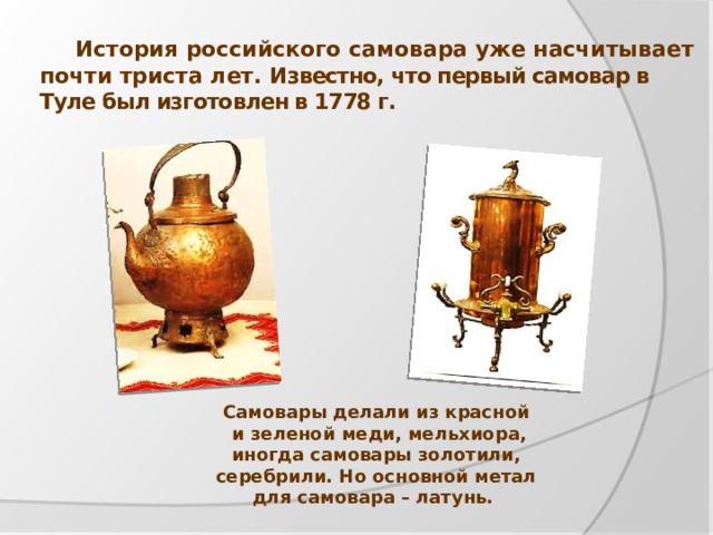 История российского самовара уже насчитывает почти триста лет. Известно, что первый самовар в Туле был изготовлен в 1778 г.  Самовары делали из красной  и зеленой меди, мельхиора, иногда самовары золотили, серебрили. Но основной метал для самовара – латунь.   