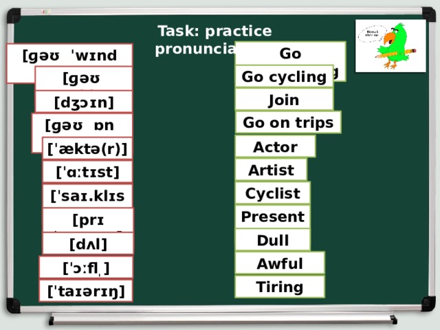 Task: practice pronunciation. Go windsurfing [ɡəʊ ˈwɪndˌsɜː.fɪŋ] Go cycling [ɡəʊ ˈsaɪklɪŋ] Join [dʒɔɪn] Go on trips [ɡəʊ ɒn trɪps] Actor [ˈæktə(r)] Artist [ˈɑːtɪst] Cyclist [ˈsaɪ.klɪst] Presenter [prɪˈzen.tər] Dull [dʌl] Awful [ˈɔːfl ̩ ] Tiring [ˈtaɪərɪŋ] 