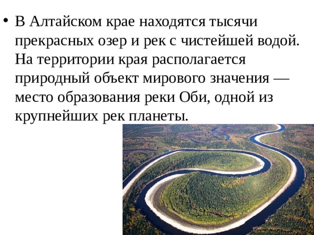 В Алтайском крае находятся тысячи прекрасных озер и рек с чистейшей водой. На территории края располагается природный объект мирового значения — место образования реки Оби, одной из крупнейших рек планеты.  