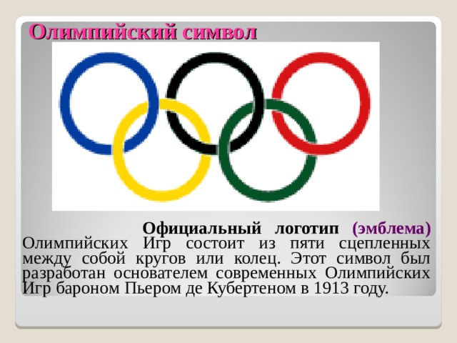 Олимпийский символ    Официальный логотип (эмблема)  Олимпийских Игр состоит из пяти сцепленных между собой кругов или колец. Этот символ был разработан основателем современных Олимпийских Игр бароном Пьером де Кубертеном в 1913 году. 