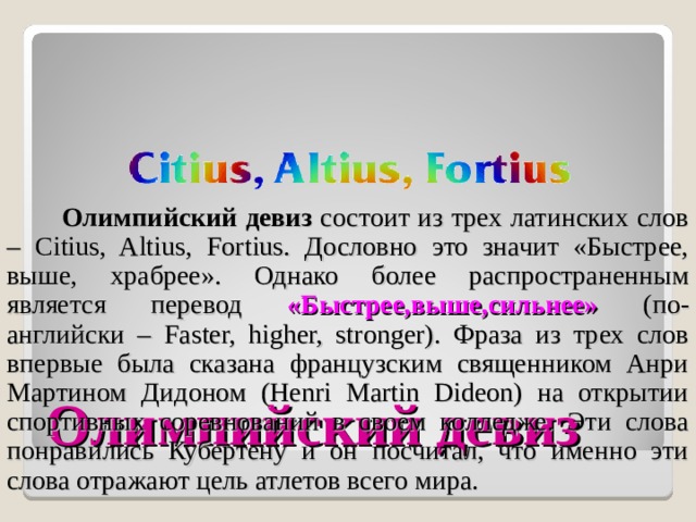  Олимпийский девиз состоит из трех латинских слов – Citius, Altius, Fortius. Дословно это значит «Быстрее, выше, храбрее». Однако более распространенным является перевод «Быстрее,выше,сильнее» (по-английски – Faster, higher, stronger). Фраза из трех слов впервые была сказана французским священником Анри Мартином Дидоном (Henri Martin Dideon) на открытии спортивных соревнований в своем колледже. Эти слова понравились Кубертену и он посчитал, что именно эти слова отражают цель атлетов всего мира. Олимпийский девиз 