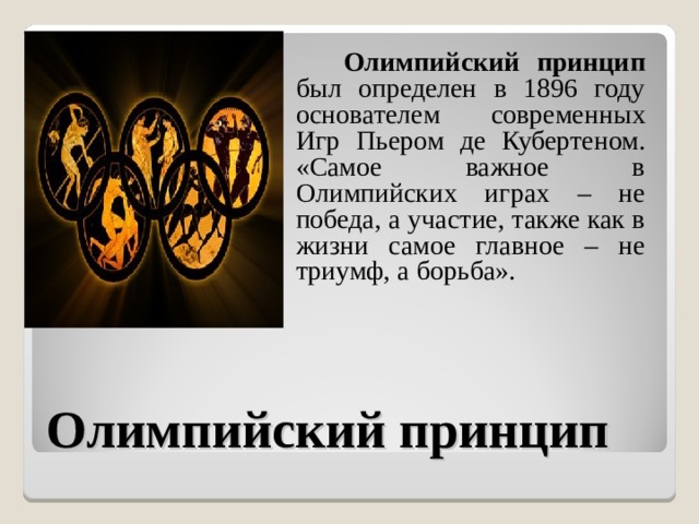  Олимпийский принцип был определен в 1896 году основателем современных Игр Пьером де Кубертеном. «Самое важное в Олимпийских играх – не победа, а участие, также как в жизни самое главное – не триумф, а борьба». Олимпийский принцип 