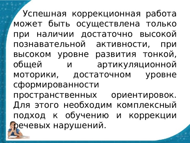  Успешная коррекционная работа может быть осуществлена только при наличии достаточно высокой познавательной активности, при высоком уровне развития тонкой, общей и артикуляционной моторики, достаточном уровне сформированности пространственных ориентировок. Для этого необходим комплексный подход к обучению и коррекции речевых нарушений. 