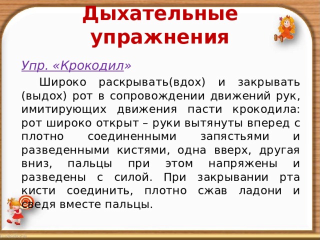 Дыхательные упражнения    Упр. «Крокодил »    Широко раскрывать(вдох) и закрывать (выдох) рот в сопровождении движений рук, имитирующих движения пасти крокодила: рот широко открыт – руки вытянуты вперед с плотно соединенными запястьями и разведенными кистями, одна вверх, другая вниз, пальцы при этом напряжены и разведены с силой. При закрывании рта кисти соединить, плотно сжав ладони и сведя вместе пальцы. 