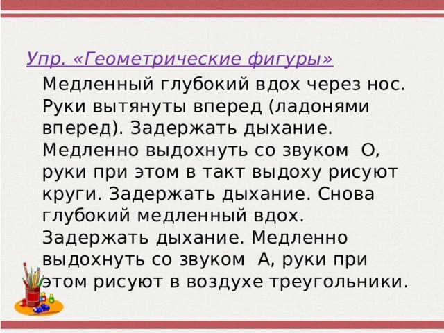 Упр. «Геометрические фигуры»    Медленный глубокий вдох через нос. Руки вытянуты вперед (ладонями вперед). Задержать дыхание. Медленно выдохнуть со звуком О, руки при этом в такт выдоху рисуют круги. Задержать дыхание. Снова глубокий медленный вдох. Задержать дыхание. Медленно выдохнуть со звуком А, руки при этом рисуют в воздухе треугольники. 