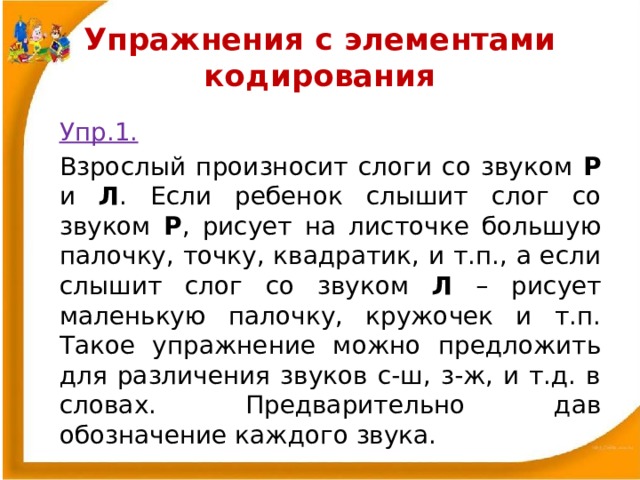 Упражнения с элементами кодирования    Упр.1.    Взрослый произносит слоги со звуком Р и Л . Если ребенок слышит слог со звуком Р , рисует на листочке большую палочку, точку, квадратик, и т.п., а если слышит слог со звуком Л – рисует маленькую палочку, кружочек и т.п. Такое упражнение можно предложить для различения звуков с-ш, з-ж, и т.д. в словах. Предварительно дав обозначение каждого звука. 