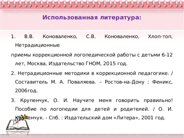  Использованная литература:   1. В.В. Коноваленко, С.В. Коноваленко, Хлоп-топ, Нетрадиционные приемы коррекционной логопедической работы с детьми 6-12 лет, Москва, Издательство ГНОМ, 2015 год. 2. Нетрадиционные методики в коррекционной педагогике. / Составитель М. А. Поваляева. – Ростов-на-Дону : Феникс, 2006год. 3. Крупенчук, О. И. Научите меня говорить правильно! Пособие по логопедии для детей и родителей. / О. И. Крупенчук. - Спб. : Издательский дом «Литера», 2001 год. 