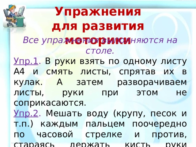 Упражнения для развития моторики   Все упражнения выполняются на столе. Упр.1 . В руки взять по одному листу А4 и смять листы, спрятав их в кулак. А затем разворачиваем листы, руки при этом не соприкасаются. Упр.2 . Мешать воду (крупу, песок и т.п.) каждым пальцем поочередно по часовой стрелке и против, стараясь держать кисть руки неподвижной. (В качестве емкости использовать пластмассовый стаканчик). 