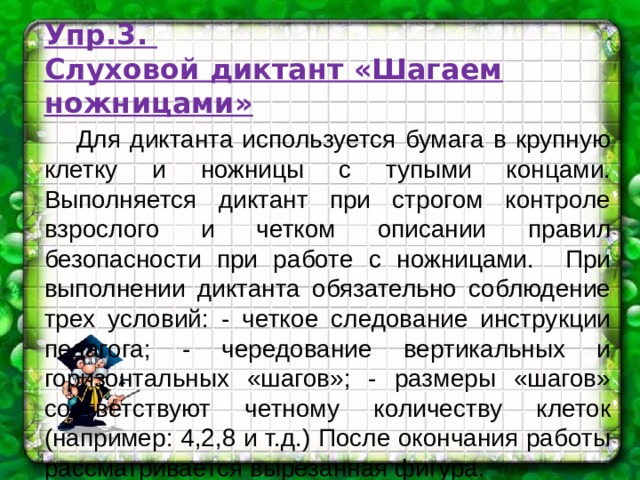 Упр.3.  Слуховой диктант «Шагаем ножницами»  Для диктанта используется бумага в крупную клетку и ножницы с тупыми концами. Выполняется диктант при строгом контроле взрослого и четком описании правил безопасности при работе с ножницами. При выполнении диктанта обязательно соблюдение трех условий: - четкое следование инструкции педагога; - чередование вертикальных и горизонтальных «шагов»; - размеры «шагов» соответствуют четному количеству клеток (например: 4,2,8 и т.д.) После окончания работы рассматривается вырезанная фигура. 