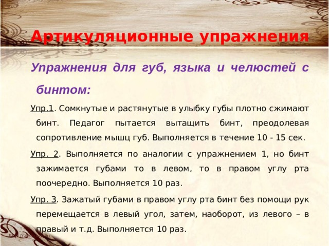 Артикуляционные упражнения Упражнения для губ, языка и челюстей с бинтом: Упр.1 . Сомкнутые и растянутые в улыбку губы плотно сжимают бинт. Педагог пытается вытащить бинт, преодолевая сопротивление мышц губ. Выполняется в течение 10 - 15 сек. Упр. 2 . Выполняется по аналогии с упражнением 1, но бинт зажимается губами то в левом, то в правом углу рта поочередно. Выполняется 10 раз. Упр. 3 . Зажатый губами в правом углу рта бинт без помощи рук перемещается в левый угол, затем, наоборот, из левого – в правый и т.д. Выполняется 10 раз. 