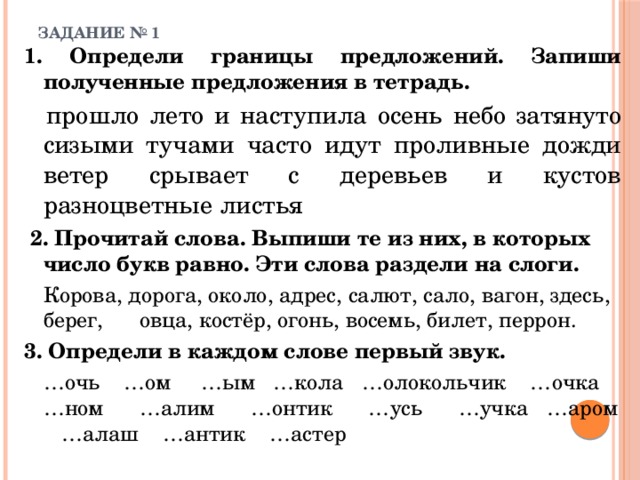 ЗАДАНИЕ № 1   1. Определи границы предложений. Запиши полученные предложения в тетрадь.   прошло лето и наступила осень небо затянуто сизыми тучами часто идут проливные дожди ветер срывает с деревьев и кустов разноцветные листья  2. Прочитай слова. Выпиши те из них, в которых число букв равно. Эти слова раздели на слоги.   Корова, дорога, около, адрес, салют, сало, вагон, здесь, берег,  овца, костёр, огонь, восемь, билет, перрон. 3. Определи в каждом слове первый звук.   … очь …ом …ым …кола …олокольчик …очка …ном  …алим …онтик …усь …учка …аром …алаш …антик …астер 