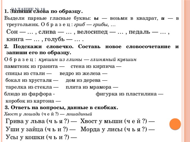 ЗАДАНИЕ № 18   1. Запиши слова по образцу. Выдели парные гласные буквы: ы — возьми в квадрат, и — в треугольник. О б р а з е ц : гриб — грибы, …   Сон — … , слива — … , велосипед — … , педаль — … , книга — … , голубь — … . 2. Подскажи словечко. Составь новое словосочетание и запиши его по образцу. О б р а з е ц : кувшин из глины — глиняный кувшин   памятник из гранита —   стена из кирпича —  спицы из стали —    ведро из железа —  бокал из хрусталя —     дом из дерева —  тарелка из стекла —     плита из мрамора — блюдо из фарфора - фигурка из пластилина —  коробок из картона —  3. Ответь на вопросы, данные в скобках.   Хвост у лошади (ч е й ?) — лошадиный  Грива у льва (ч ь я ?) —   Хвост у мыши (ч е й ?) —  Уши у зайца (ч ь и ?) —    Морда у лисы (ч ь я ?) —  Усы у кошки (ч ь и ?) — 