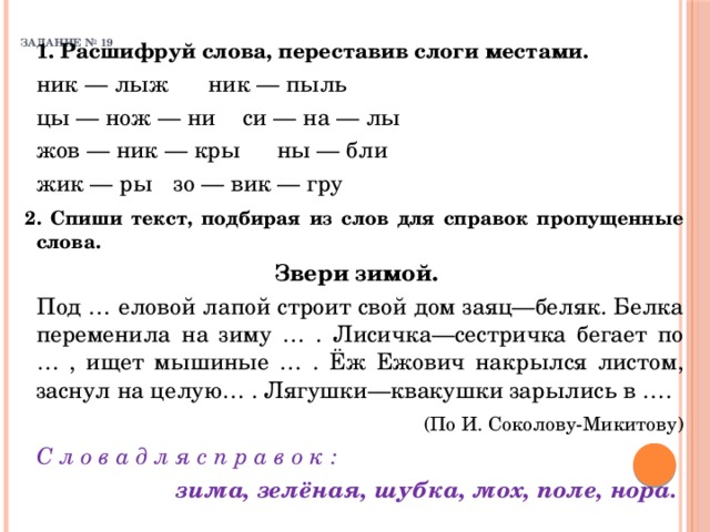 ЗАДАНИЕ № 19    1. Расшифруй слова, переставив слоги местами.    ник — лыж   ник — пыль   цы — нож — ни  си — на — лы   жов — ник — кры  ны — бли   жик — ры   зо — вик — гру  2. Спиши текст, подбирая из слов для справок пропущенные слова.   Звери зимой.    Под … еловой лапой строит свой дом заяц—беляк. Белка переменила на зиму … . Лисичка—сестричка бегает по … , ищет мышиные … . Ёж Ежович накрылся листом, заснул на целую… . Лягушки—квакушки зарылись в ….  (По И. Соколову-Микитову)   С л о в а д л я с п р а в о к : зима, зелёная, шубка, мох, поле, нора. 