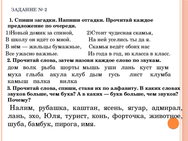 ЗАДАНИЕ № 2     1. Спиши загадки. Напиши отгадки. Прочитай каждое предложение по очереди. 1)Новый домик за спиной, 2)Стоит чудесная скамья, В школу он идёт со мной. На ней уселись ты да я. В нём — жильцы бумажные, Скамья ведёт обоих нас Все ужасно важные. Из года в год, из класса в класс.  2. Прочитай слова, затем назови каждое слово по звукам.   дом волк рыба шорты мышь уши лань куст шум муха глыба акула клуб дым  гусь  лист  клумба камыш палка  вилка  3. Прочитай слова, спиши, ставя их по алфавиту. В каких словах звуков больше, чем букв? А в каких — букв больше, чем звуков? Почему?   Налим, рубашка, каштан, ясень, ягуар, адмирал, лань, эхо, Юля, турист, конь, форточка, животное, шуба, бамбук, пирога, имя. 