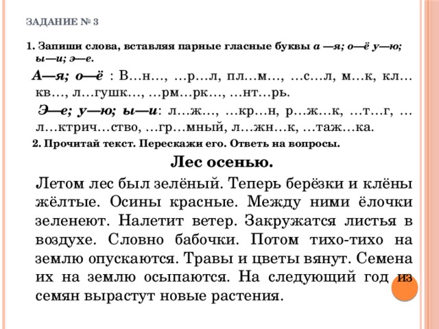 ЗАДАНИЕ № 3   1. Запиши слова, вставляя парные гласные буквы а —я; о—ё  у—ю; ы—и; э—е.  А—я; о—ё : В…н…, …р…л, пл…м…, …с…л, м…к, кл…кв…, л…гушк…, …рм…рк…, …нт…рь.  Э—е; у—ю; ы—и : л…ж…, …кр…н, р…ж…к, …т…г, …л…ктрич…ство, …гр…мный, л…жн…к, …таж…ка.   2. Прочитай текст. Перескажи его. Ответь на вопросы.   Лес осенью.   Летом лес был зелёный. Теперь берёзки и клёны жёлтые. Осины красные. Между ними ёлочки зеленеют. Налетит ветер. Закружатся листья в воздухе. Словно бабочки. Потом тихо-тихо на землю опускаются. Травы и цветы вянут. Семена их на землю осыпаются. На следующий год из семян вырастут новые растения. 