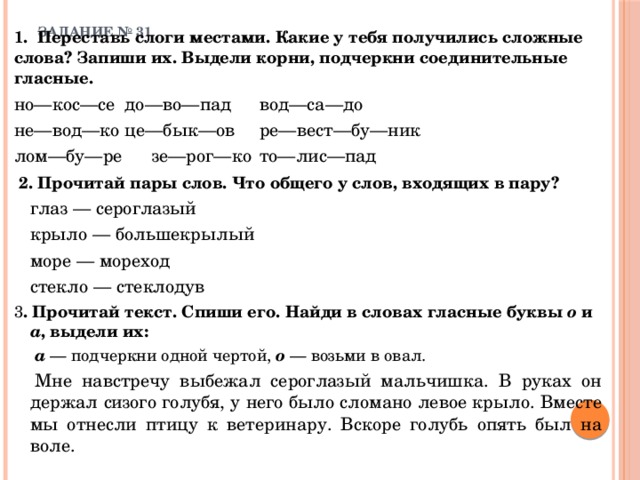 ЗАДАНИЕ № 31   1. Переставь слоги местами. Какие у тебя получились сложные слова? Запиши их. Выдели корни, подчеркни соединительные гласные.   но—кос—се   до—во—пад   вод—са—до  не—вод—ко   це—бык—ов   ре—вест—бу—ник лом—бу—ре   зе—рог—ко   то—лис—пад  2. Прочитай пары слов. Что общего у слов, входящих в пару?   глаз — сероглазый   крыло — большекрылый   море — мореход   стекло — стеклодув 3 . Прочитай текст. Спиши его. Найди в словах гласные буквы о и а ,  выдели их:    а — подчеркни одной чертой, о — возьми в овал.    Мне навстречу выбежал сероглазый мальчишка. В руках он держал сизого голубя, у него было сломано левое крыло. Вместе мы отнесли птицу к ветеринару. Вскоре голубь опять был на воле. 