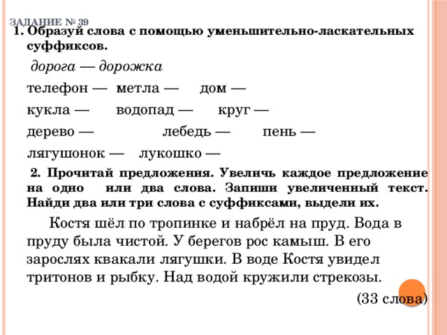 ЗАДАНИЕ № 39   1. Образуй слова с помощью уменьшительно-ласкательных суффиксов.    дорога — дорожка    телефон —  метла —  дом —   кукла —    водопад —  круг —   дерево —  лебедь —  пень —   лягушонок —  лукошко —  2. Прочитай предложения. Увеличь каждое предложение на одно  или два слова. Запиши увеличенный текст. Найди два или три слова с суффиксами, выдели их.    Костя шёл по тропинке и набрёл на пруд. Вода в пруду была чистой. У берегов рос камыш. В его зарослях квакали лягушки. В воде Костя увидел тритонов и рыбку. Над водой кружили стрекозы.  (33 слова) 