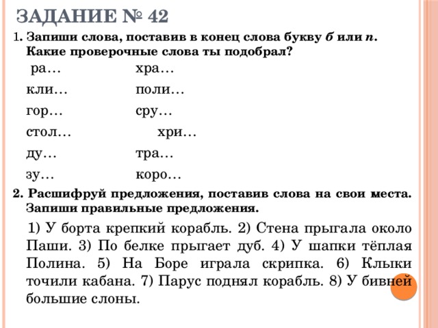 ЗАДАНИЕ № 42   1 . Запиши слова, поставив в конец слова букву б или п . Какие проверочные слова ты подобрал?  ра…      хра…   кли…      поли…   гор…      сру…   стол…      хри…   ду…      тра…   зу…      коро… 2. Расшифруй предложения, поставив слова на свои места. Запиши правильные предложения.   1) У борта крепкий корабль. 2) Стена прыгала около Паши. 3) По белке прыгает дуб. 4) У шапки тёплая Полина. 5) На Боре играла скрипка. 6) Клыки точили кабана. 7) Парус поднял корабль. 8) У бивней большие слоны. 