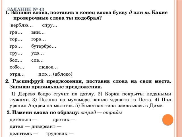 ЗАДАНИЕ № 43   1. Запиши слова, поставив в конец слова букву д или т . Какие проверочные слова ты подобрал?    верблю…      спру…   гра…      вин…   тор…      горо…   гро…      бутербро…   тру…      удо…      бол…      сле…   хобо…      людое…   отря…      пло… (яблоко) 2. Расшифруй предложения, поставив слова на свои места. Запиши правильные предложения.   1) Дерево бодро стучит по дятлу. 2) Корки покрыты ледяными лужами. 3) Поляна на мухоморе нашла ядовито  го Петю. 4) Пол уронил Андрея на молоток. 5) Болотная тина измазалась в Диме.  3. Измени слова по образцу: отряд — отряды    детёныш —     дротик —   дятел —    диверсант —   делитель —    трудовик — 