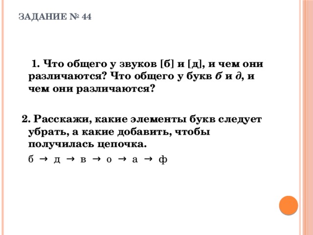 ЗАДАНИЕ № 44     1. Что общего у звуков [б] и [д], и чем они различаются? Что общего у букв б и д , и чем они различаются?  2. Расскажи, какие элементы букв следует убрать, а какие добавить, чтобы получилась цепочка.   б  →  д  →  в  →  о  →  а  →  ф 