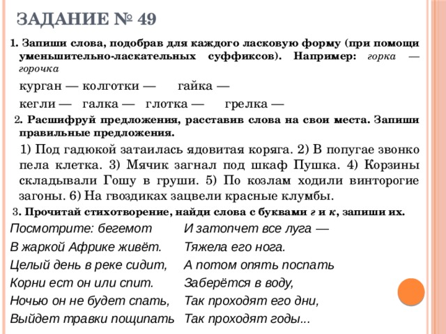 ЗАДАНИЕ № 49 1. Запиши слова, подобрав для каждого ласковую форму (при помощи уменьшительно-ласкательных суффиксов). Например: горка — горочка  курган —   колготки —  гайка —    кегли —   галка —  глотка —  грелка —  2 . Расшифруй предложения, расставив слова на свои места. Запиши правильные предложения.   1) Под гадюкой затаилась ядовитая коряга. 2) В попугае звонко пела клетка. 3) Мячик загнал под шкаф Пушка. 4) Корзины складывали Гошу в груши. 5) По козлам ходили винторогие загоны. 6) На гвоздиках зацвели красные клумбы.  3 . Прочитай стихотворение, найди слова с буквами г и к , запиши их. Посмотрите: бегемот   И затопчет все луга — В жаркой Африке живёт.   Тяжела его нога. Целый день в реке сидит,   А потом опять поспать Корни ест он или спит.   Заберётся в воду, Ночью он не будет спать,   Так проходят его дни, Выйдет травки пощипать  Так проходят годы... 