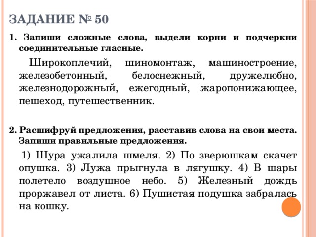 ЗАДАНИЕ № 50    1. Запиши сложные слова, выдели корни и подчеркни соединительные гласные.   Широкоплечий, шиномонтаж, машиностроение, железобетонный, белоснежный, дружелюбно, железнодорожный, ежегодный, жаропонижающее, пешеход, путешественник. 2. Расшифруй предложения, расставив слова на свои места. Запиши правильные предложения.   1) Шура ужалила шмеля. 2) По зверюшкам скачет опушка. 3) Лужа прыгнула в лягушку. 4) В шары полетело воздушное небо. 5) Железный дождь проржавел от листа. 6) Пушистая подушка забралась на кошку. 