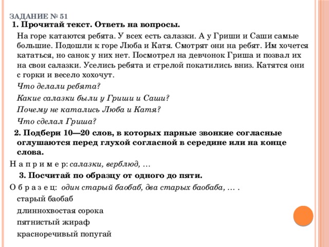 ЗАДАНИЕ № 51    1. Прочитай текст. Ответь на вопросы.    На горе катаются ребята. У всех есть салазки. А у Гриши и Саши самые большие. Подошли к горе Люба и Катя. Смотрят они на ребят. Им хочется кататься, но санок у них нет. Посмотрел на девчонок Гриша и позвал их на свои салазки. Уселись ребята и стрелой покатились вниз. Катятся они с горки и весело хохочут.   Что делали ребята?   Какие салазки были у Гриши и Саши?   Почему не катались Люба и Катя?   Что сделал Гриша?   2. Подбери 10—20 слов, в которых парные звонкие согласные оглушаются перед глухой согласной в середине или на конце слова.   Н а п р и м е р: салазки, верблюд, …    3. Посчитай по образцу от одного до пяти. О б р а з е ц: один старый баобаб, два старых баобаба, … .     старый баобаб   длиннохвостая сорока   пятнистый жираф   красноречивый попугай 