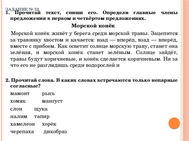 ЗАДАНИЕ № 52   1. Прочитай текст, спиши его. Определи главные члены предложения в первом и четвёртом предложениях.   Морской конёк    Морской конёк живёт у берега среди морской травы. Зацепится за травинку хвостом и качается: взад — вперёд, взад — вперёд, вместе с прибоем. Как осветит солнце морскую траву, станет она зелёная, и морской конёк станет зелёным. Солнце зайдёт, травы будут коричневые, и конёк сделается коричневым. Ни за что его не разглядишь среди водорослей и 2. Прочитай слова. В каких словах встречаются только непарные согласные?  мамонт     рысь   хомяк     мангуст   слон     щука   налим    тапир   хамелеон    хорёк   черепаха    дикобраз 