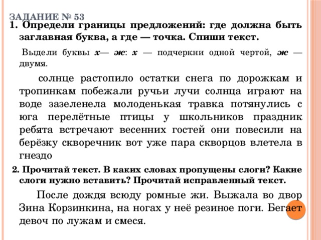 ЗАДАНИЕ № 53   1. Определи границы предложений: где должна быть заглавная буква, а где — точка. Спиши текст.   Выдели буквы х — ж : х — подчеркни одной чертой, ж — двумя.    солнце растопило остатки снега по дорожкам и тропинкам побежали ручьи лучи солнца играют на воде зазеленела молоденькая травка потянулись с юга перелётные птицы у школьников праздник ребята встречают весенних гостей они повесили на берёзку скворечник вот уже пара скворцов влетела в гнездо  2. Прочитай текст. В каких словах пропущены слоги? Какие слоги нужно вставить? Прочитай исправленный текст.    После дождя всюду ромные жи. Выжала во двор Зина Корзинкина, на ногах у неё резиное поги. Бегает девоч по лужам и смеся. 