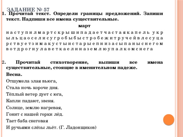 ЗАДАНИЕ № 57   1. Прочитай текст. Определи границы предложений. Запиши текст. Надпиши все имена существительные.   март   н а с т у п и л м а р т с к р ы ш и п а д а е т ч а с т а я к а п е л ь  у к р ы л ь ц а о с е л и с у г р о б ы б ы с т р о б е ж и т р у ч е й в л е с у ц а р с т в у е т з и м а к у с т ы и с т а р ы е п н и з а с ы п а н ы с н е г о м в о т д р о г н у л а в е т к а е л и н а з е м л ю у п а л к о м с н е г а 2 . Прочитай стихотворение, выпиши все имена существительные, стоящие в именительном падеже.    Весна.   Отшумела злая вьюга,   Стала ночь короче дня.   Тёплый ветер дует с юга,   Капли падают, звеня.   Солнце, землю нагревая,   Гонит с нашей горки лёд.   Тает баба снеговая   И ручьями слёзы льёт. (Г. Ладонщиков) 