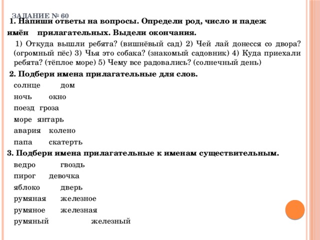 ЗАДАНИЕ № 60    1. Напиши ответы на вопросы. Определи род, число и падеж имён   прилагательных. Выдели окончания.   1) Откуда вышли ребята? (вишнёвый сад) 2) Чей лай донесся со двора? (огромный пёс) 3) Чья это собака? (знакомый садовник) 4) Куда приехали ребята? (тёплое море) 5) Чему все радовались? (солнечный день)  2. Подбери имена прилагательные для слов.    солнце     дом   ночь      окно   поезд    гроза   море     янтарь   авария    колено   папа      скатерть 3. Подбери имена прилагательные к именам существительным.   ведро      гвоздь   пирог      девочка   яблоко      дверь   румяная      железное   румяное      железная   румяный    железный 